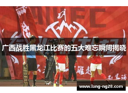 广西战胜黑龙江比赛的五大难忘瞬间揭晓
