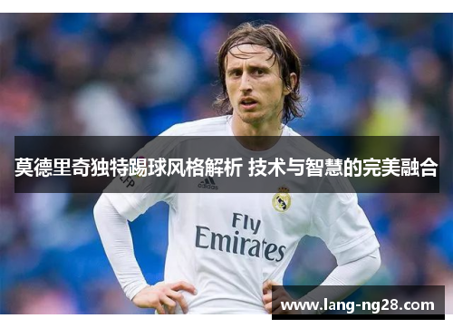 莫德里奇独特踢球风格解析 技术与智慧的完美融合