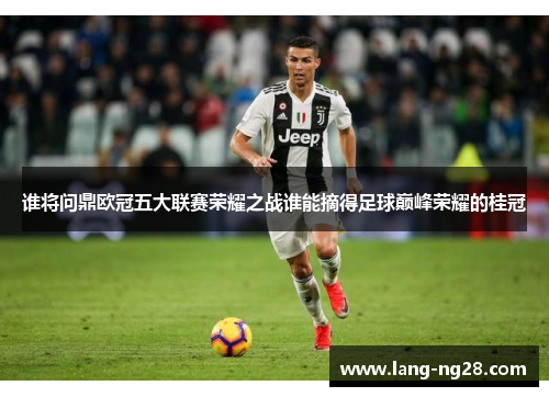 谁将问鼎欧冠五大联赛荣耀之战谁能摘得足球巅峰荣耀的桂冠