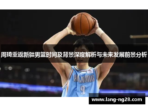 周琦重返新疆男篮时间及背景深度解析与未来发展前景分析