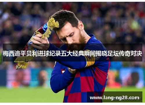 梅西追平贝利进球纪录五大经典瞬间揭晓足坛传奇对决