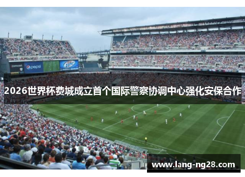 2026世界杯费城成立首个国际警察协调中心强化安保合作