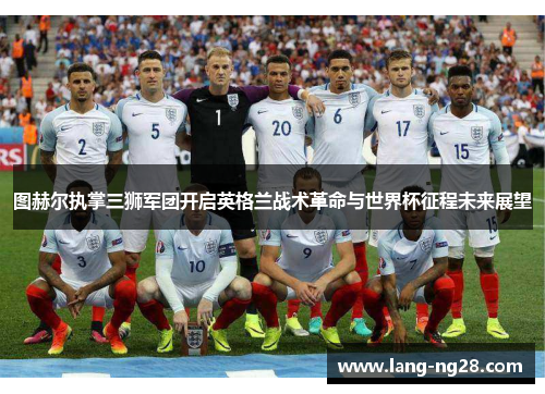 图赫尔执掌三狮军团开启英格兰战术革命与世界杯征程未来展望