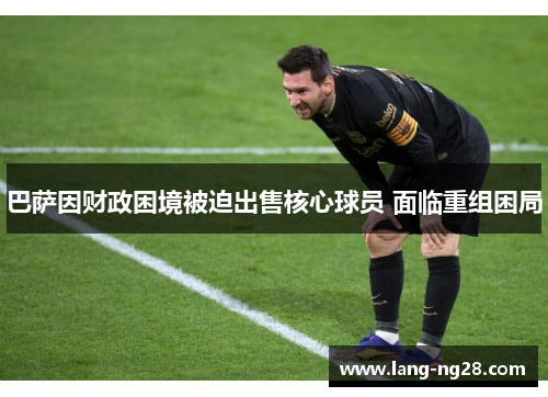 巴萨因财政困境被迫出售核心球员 面临重组困局 巴萨因财政困境被迫出售核心球员 面临重组困局