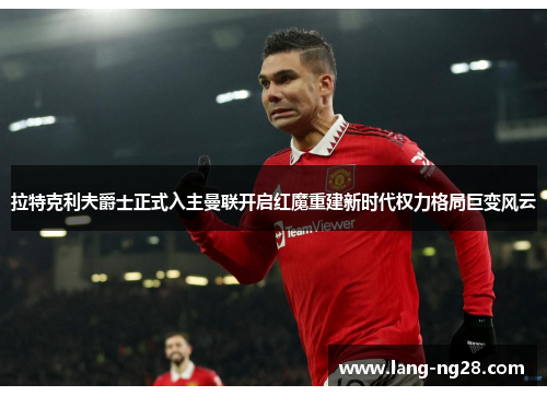 拉特克利夫爵士正式入主曼联开启红魔重建新时代权力格局巨变风云