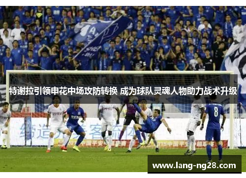 特谢拉引领申花中场攻防转换 成为球队灵魂人物助力战术升级